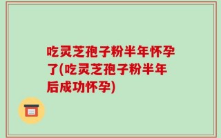 吃灵芝孢子粉半年怀孕了(吃灵芝孢子粉半年后成功怀孕)