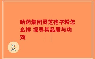 哈药集团灵芝孢子粉怎么样 探寻其品质与功效