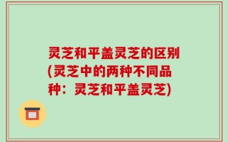 灵芝和平盖灵芝的区别(灵芝中的两种不同品种：灵芝和平盖灵芝)