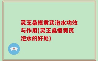 灵芝桑椹黄芪泡水功效与作用(灵芝桑椹黄芪泡水的好处)