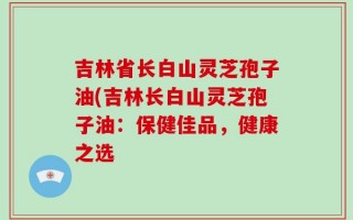 吉林省长白山灵芝孢子油(吉林长白山灵芝孢子油：保健佳品，健康之选
