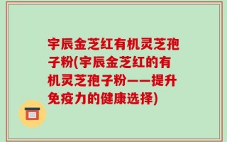 宇辰金芝红有机灵芝孢子粉(宇辰金芝红的有机灵芝孢子粉——提升免疫力的健康选择)