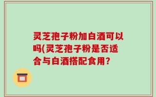 灵芝孢子粉加白酒可以吗(灵芝孢子粉是否适合与白酒搭配食用？