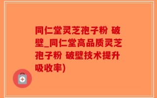 同仁堂灵芝孢子粉 破壁_同仁堂高品质灵芝孢子粉 破壁技术提升吸收率)