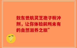敖东世航灵芝孢子粉冲剂，让你体验前所未有的自然滋养之旅”