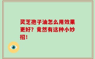 灵芝孢子油怎么用效果更好？竟然有这种小妙招！