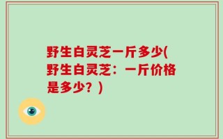 野生白灵芝一斤多少(野生白灵芝：一斤价格是多少？)
