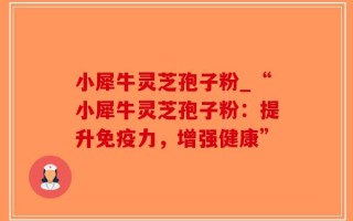小犀牛灵芝孢子粉_“小犀牛灵芝孢子粉：提升免疫力，增强健康”