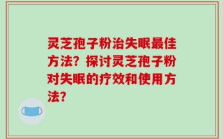 灵芝孢子粉治失眠最佳方法？探讨灵芝孢子粉对失眠的疗效和使用方法？