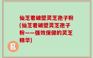 仙芝君破壁灵芝孢子粉(仙芝君破壁灵芝孢子粉——强效保健的灵芝精华)