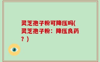 灵芝孢子粉可降压吗(灵芝孢子粉：降压良药？)