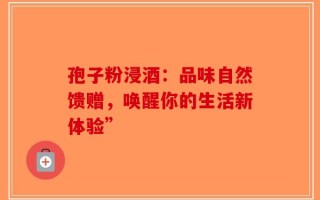 孢子粉浸酒：品味自然馈赠，唤醒你的生活新体验”