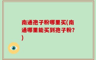 南通孢子粉哪里买(南通哪里能买到孢子粉？)