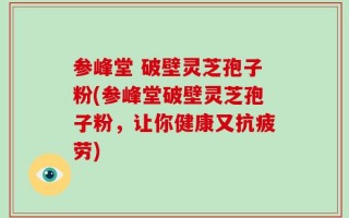 参峰堂 破壁灵芝孢子粉(参峰堂破壁灵芝孢子粉，让你健康又抗疲劳)