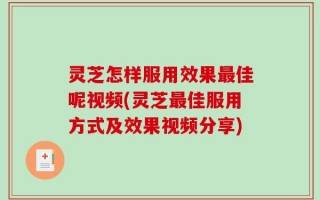 灵芝怎样服用效果最佳呢视频(灵芝最佳服用方式及效果视频分享)