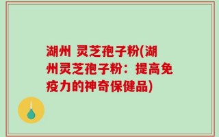 湖州 灵芝孢子粉(湖州灵芝孢子粉：提高免疫力的神奇保健品)