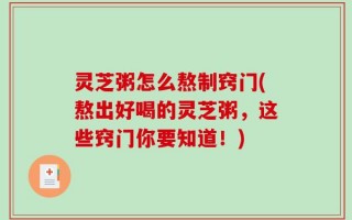 灵芝粥怎么熬制窍门(熬出好喝的灵芝粥，这些窍门你要知道！)