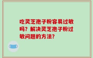 吃灵芝孢子粉容易过敏吗？解决灵芝孢子粉过敏问题的方法？