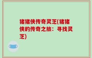 猪猪侠传奇灵芝(猪猪侠的传奇之旅：寻找灵芝)