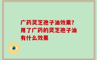 广药灵芝孢子油效果？用了广药的灵芝孢子油有什么效果
