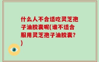什么人不合适吃灵芝孢子油胶囊呢(谁不适合服用灵芝孢子油胶囊？)
