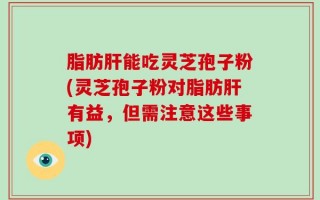 脂肪肝能吃灵芝孢子粉(灵芝孢子粉对脂肪肝有益，但需注意这些事项)