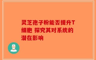 灵芝孢子粉能否提升T细胞 探究其对系统的潜在影响