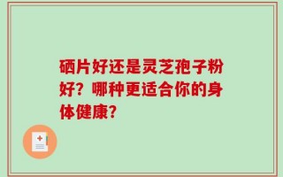 硒片好还是灵芝孢子粉好？哪种更适合你的身体健康？
