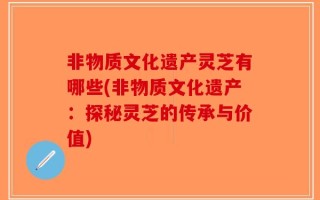 非物质文化遗产灵芝有哪些(非物质文化遗产：探秘灵芝的传承与价值)