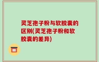 灵芝孢子粉与软胶囊的区别(灵芝孢子粉和软胶囊的差异)