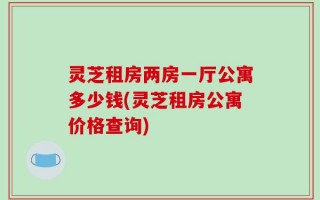 灵芝租房两房一厅公寓多少钱(灵芝租房公寓价格查询)