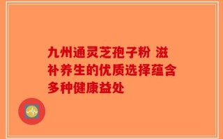 九州通灵芝孢子粉 滋补养生的优质选择蕴含多种健康益处
