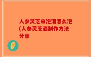 人参灵芝来泡酒怎么泡(人参灵芝酒制作方法分享