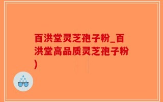 百洪堂灵芝孢子粉_百洪堂高品质灵芝孢子粉)
