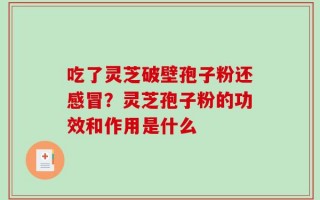 吃了灵芝破壁孢子粉还感冒？灵芝孢子粉的功效和作用是什么