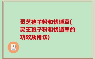 灵芝孢子粉和忧遁草(灵芝孢子粉和忧遁草的功效及用法)
