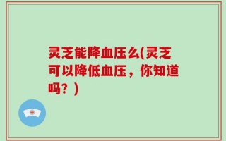 灵芝能降血压么(灵芝可以降低血压，你知道吗？)