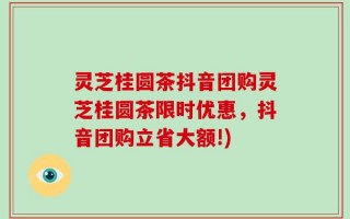灵芝桂圆茶抖音团购灵芝桂圆茶限时优惠，抖音团购立省大额!)