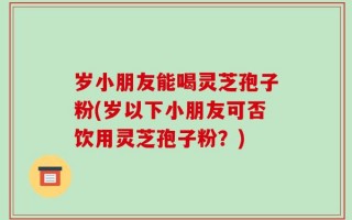 岁小朋友能喝灵芝孢子粉(岁以下小朋友可否饮用灵芝孢子粉？)