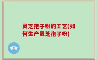 灵芝孢子粉的工艺(如何生产灵芝孢子粉)
