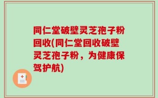 同仁堂破壁灵芝孢子粉回收(同仁堂回收破壁灵芝孢子粉，为健康保驾护航)
