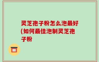 灵芝孢子粉怎么泡最好(如何最佳泡制灵芝孢子粉