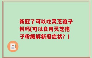 新冠了可以吃灵芝孢子粉吗(可以食用灵芝孢子粉缓解新冠症状？)