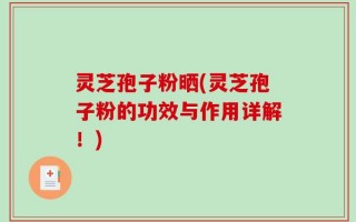 灵芝孢子粉晒(灵芝孢子粉的功效与作用详解！)