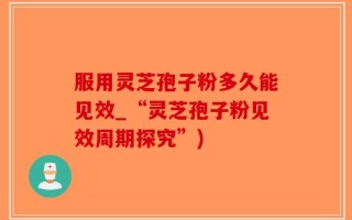 服用灵芝孢子粉多久能见效_“灵芝孢子粉见效周期探究”)