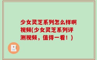 少女灵芝系列怎么样啊视频(少女灵芝系列评测视频，值得一看！)