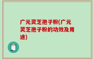 广元灵芝孢子粉(广元灵芝孢子粉的功效及用途)