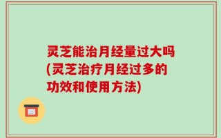 灵芝能治月经量过大吗(灵芝治疗月经过多的功效和使用方法)
