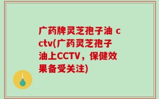 广药牌灵芝孢子油 cctv(广药灵芝孢子油上CCTV，保健效果备受关注)