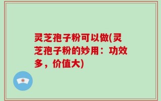 灵芝孢子粉可以做(灵芝孢子粉的妙用：功效多，价值大)